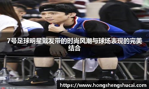 7号足球明星戴发带的时尚风潮与球场表现的完美结合