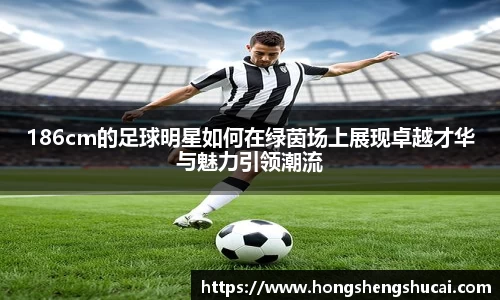 186cm的足球明星如何在绿茵场上展现卓越才华与魅力引领潮流